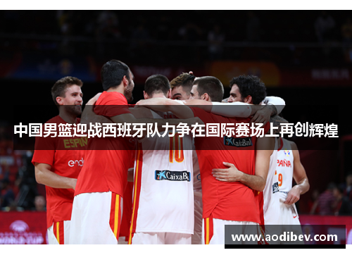 中国男篮迎战西班牙队力争在国际赛场上再创辉煌