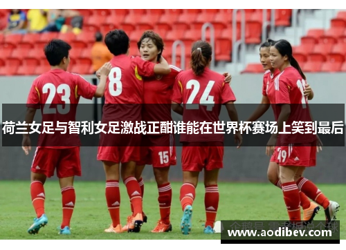 荷兰女足与智利女足激战正酣谁能在世界杯赛场上笑到最后